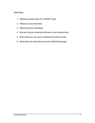 Learning VBScript 15
Summary
1. VBScript is placed within the <SCRIPT> tags
2. VBScript is case-insensitive
3. VBScript ignores whitespace
4. How and why you should put comments in your program code
5. What names you can use for variables and function names
6. What words are reserved as part of the VBScript language
 