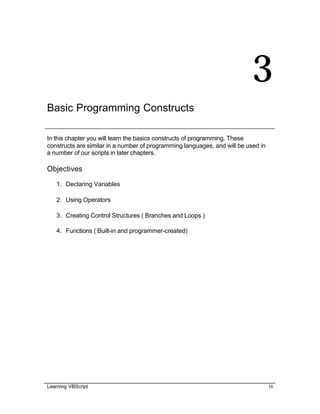 Learning VBScript 16
3
Basic Programming Constructs
In this chapter you will learn the basics constructs of programming. These
constructs are similar in a number of programming languages, and will be used in
a number of our scripts in later chapters.
Objectives
1. Declaring Variables
2. Using Operators
3. Creating Control Structures ( Branches and Loops )
4. Functions ( Built-in and programmer-created)
 