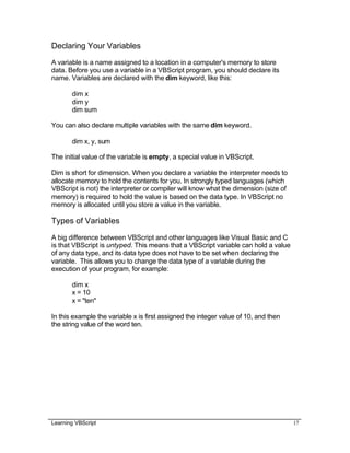 Learning VBScript 17
Declaring Your Variables
A variable is a name assigned to a location in a computer's memory to store
data. Before you use a variable in a VBScript program, you should declare its
name. Variables are declared with the dim keyword, like this:
dim x
dim y
dim sum
You can also declare multiple variables with the same dim keyword.
dim x, y, sum
The initial value of the variable is empty, a special value in VBScript.
Dim is short for dimension. When you declare a variable the interpreter needs to
allocate memory to hold the contents for you. In strongly typed languages (which
VBScript is not) the interpreter or compiler will know what the dimension (size of
memory) is required to hold the value is based on the data type. In VBScript no
memory is allocated until you store a value in the variable.
Types of Variables
A big difference between VBScript and other languages like Visual Basic and C
is that VBScript is untyped. This means that a VBScript variable can hold a value
of any data type, and its data type does not have to be set when declaring the
variable. This allows you to change the data type of a variable during the
execution of your program, for example:
dim x
x = 10
x = "ten"
In this example the variable x is first assigned the integer value of 10, and then
the string value of the word ten.
 