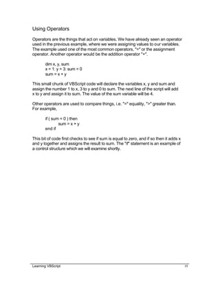 Learning VBScript 19
Using Operators
Operators are the things that act on variables. We have already seen an operator
used in the previous example, where we were assigning values to our variables.
The example used one of the most common operators, "=" or the assignment
operator. Another operator would be the addition operator "+".
dim x, y, sum
x = 1: y = 3: sum = 0
sum = x + y
This small chunk of VBScript code will declare the variables x, y and sum and
assign the number 1 to x, 3 to y and 0 to sum. The next line of the script will add
x to y and assign it to sum. The value of the sum variable will be 4.
Other operators are used to compare things, i.e. "=" equality, ">" greater than.
For example,
if ( sum = 0 ) then
sum = x + y
end if
This bit of code first checks to see if sum is equal to zero, and if so then it adds x
and y together and assigns the result to sum. The "if" statement is an example of
a control structure which we will examine shortly.
 