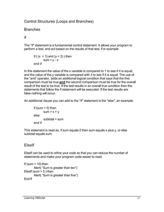 Learning VBScript 21
Control Structures (Loops and Branches)
Branches
if
The "if" statement is a fundamental control statement. It allows your program to
perform a test, and act based on the results of that test. For example:
if ( (x = 1) and (y = 3) ) then
sum = y - x
end if
In this statement the value of the x variable is compared to 1 to see if it is equal,
and the value of the y variable is compared with 3 to see if it is equal. The use of
the “and” operator, adds an additional logical condition that says that the first
comparison must be true and the second comparison must be true for the overall
result of the test to be true. If the test results in an overall true condition then the
statements that follow the if statement will be executed. If the test results are
false nothing will occur.
An additional clause you can add to the "if" statement is the "else", an example:
if (sum = 0) then
sum = x + y
else
subtotal = sum
end if
This statement is read as: if sum equals 0 then sum equals x plus y, or else
subtotal equals sum.
ElseIf
ElseIf can be used to refine your code so that you can reduce the number of
statements and make your program code easier to read.
If (sum > 10) then
Alert( “Sum is greater than ten”)
ElseIf (sum > 5 ) then
Alert( “Sum is greater than five”)
End If
 
