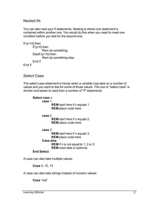 Learning VBScript 22
Nested Ifs
You can also nest your If statements. Nesting is where one statement is
contained within another one. You would do this when you need to meet one
condition before you test for the second one.
If (x>10) then
If (y>5) then
Rem do something
ElseIf (y>10) then
Rem do something else
End if
End if
Select Case
The select case statement is handy when a variable may take on a number of
values and you want to test for some of those values. The use of “select case” is
shorter and easier to read than a number of "if" statements.
Select case n
case 1
REM start here if n equals 1.
REM place code here
case 2
REM start here if n equals 2.
REM place code here
case 3
REM start here if n equals 3.
REM place code here
Case else
REM if n is not equal to 1, 2 or 3
REM case else is optional
End Select
A case can also take multiple values:
Case 5, 10, 15
A case can also take strings instead of numeric values:
Case “red”
 