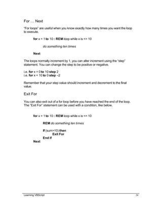 Learning VBScript 24
For … Next
“For loops” are useful when you know exactly how many times you want the loop
to execute.
for x = 1 to 10 : REM loop while x is <= 10
do something ten times
Next
The loops normally increment by 1, you can alter increment using the “step”
statement. You can change the step to be positive or negative.
i.e. for x = 0 to 10 step 2
i.e. for x = 10 to 0 step –2
Remember that your step value should increment and decrement to the final
value.
Exit For
You can also exit out of a for loop before you have reached the end of the loop.
The “Exit For” statement can be used with a condition, like below.
for x = 1 to 10 : REM loop while x is <= 10
REM do something ten times
If (sum>10) then
Exit For
End if
Next
 