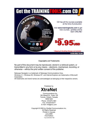 Copyrights and Trademarks
No part of this document may be reproduced, stored in a retrieval system, or
transmitted in any form or by any means – electronic, mechanical, recording, or
otherwise – without the prior written consent of the publisher.
Netscape Navigator is a trademark of Netscape Communications Corp.
Windows 3.1, Windows 95, Windows NT, and Internet Explorer are trademarks of Microsoft
Corporation.
All trademarks and brand names are acknowledged as belonging to their respective owners.
Published by
XtraNet
Communications Inc.
180 Attwell Dr., Suite 130
Toronto, Ontario, Canada
M9W 6A9
Phone: 416-675-1881
Fax: 416-675-9217
E-mail: info@xnu.com
Copyright © 2000 by XtraNet Communications Inc.
All Rights Reserved
Printed in Canada
June 2000
First Edition
1 2 3 4 5 6 7 8
 