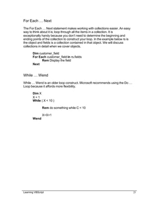 Learning VBScript 25
For Each … Next
The For Each … Next statement makes working with collections easier. An easy
way to think about it is; loop through all the items in a collection. It is
exceptionally handy because you don’t need to determine the beginning and
ending points of the collection to construct your loop. In the example below rs is
the object and fields is a collection contained in that object. We will discuss
collections in detail when we cover objects.
Dim customer_field
For Each customer_field in rs.fields
Rem Display the field
Next
While … Wend
While … Wend is an older loop construct. Microsoft recommends using the Do …
Loop because it affords more flexibility.
Dim X
X = 1
While ( X < 10 )
Rem do something while C < 10
X=X+1
Wend
 