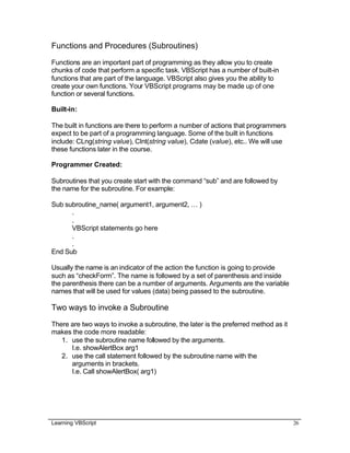 Learning VBScript 26
Functions and Procedures (Subroutines)
Functions are an important part of programming as they allow you to create
chunks of code that perform a specific task. VBScript has a number of built-in
functions that are part of the language. VBScript also gives you the ability to
create your own functions. Your VBScript programs may be made up of one
function or several functions.
Built-in:
The built in functions are there to perform a number of actions that programmers
expect to be part of a programming language. Some of the built in functions
include: CLng(string value), CInt(string value), Cdate (value), etc.. We will use
these functions later in the course.
Programmer Created:
Subroutines that you create start with the command “sub” and are followed by
the name for the subroutine. For example:
Sub subroutine_name( argument1, argument2, … )
.
.
VBScript statements go here
.
.
End Sub
Usually the name is an indicator of the action the function is going to provide
such as “checkForm”. The name is followed by a set of parenthesis and inside
the parenthesis there can be a number of arguments. Arguments are the variable
names that will be used for values (data) being passed to the subroutine.
Two ways to invoke a Subroutine
There are two ways to invoke a subroutine, the later is the preferred method as it
makes the code more readable:
1. use the subroutine name followed by the arguments.
I.e. showAlertBox arg1
2. use the call statement followed by the subroutine name with the
arguments in brackets.
I.e. Call showAlertBox( arg1)
 