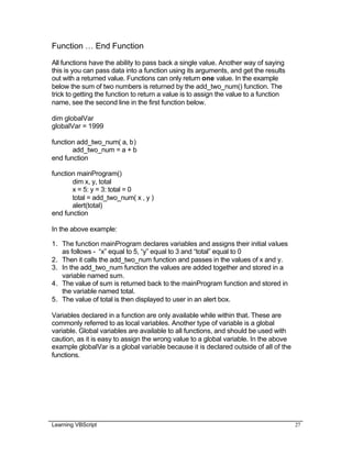 Learning VBScript 27
Function … End Function
All functions have the ability to pass back a single value. Another way of saying
this is you can pass data into a function using its arguments, and get the results
out with a returned value. Functions can only return one value. In the example
below the sum of two numbers is returned by the add_two_num() function. The
trick to getting the function to return a value is to assign the value to a function
name, see the second line in the first function below.
dim globalVar
globalVar = 1999
function add_two_num( a, b)
add_two_num = a + b
end function
function mainProgram()
dim x, y, total
x = 5: y = 3: total = 0
total = add_two_num( x , y )
alert(total)
end function
In the above example:
1. The function mainProgram declares variables and assigns their initial values
as follows - “x” equal to 5, “y” equal to 3 and “total” equal to 0
2. Then it calls the add_two_num function and passes in the values of x and y.
3. In the add_two_num function the values are added together and stored in a
variable named sum.
4. The value of sum is returned back to the mainProgram function and stored in
the variable named total.
5. The value of total is then displayed to user in an alert box.
Variables declared in a function are only available while within that. These are
commonly referred to as local variables. Another type of variable is a global
variable. Global variables are available to all functions, and should be used with
caution, as it is easy to assign the wrong value to a global variable. In the above
example globalVar is a global variable because it is declared outside of all of the
functions.
 
