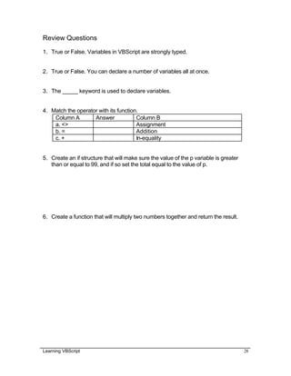Learning VBScript 28
Review Questions
1. True or False. Variables in VBScript are strongly typed.
2. True or False. You can declare a number of variables all at once.
3. The _____ keyword is used to declare variables.
4. Match the operator with its function.
Column A Answer Column B
a. <> Assignment
b. = Addition
c. + In-equality
5. Create an if structure that will make sure the value of the p variable is greater
than or equal to 99, and if so set the total equal to the value of p.
6. Create a function that will multiply two numbers together and return the result.
 