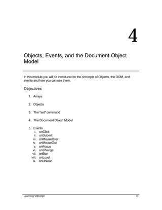 Learning VBScript 30
4
Objects, Events, and the Document Object
Model
In this module you will be introduced to the concepts of Objects, the DOM, and
events and how you can use them.
Objectives
1. Arrays
2. Objects
3. The "set" command
4. The Document Object Model
5. Events
i. onClick
ii. onSubmit
iii. onMouseOver
iv. onMouseOut
v. onFocus
vi. onChange
vii. onBlur
viii. onLoad
ix. onUnload
 