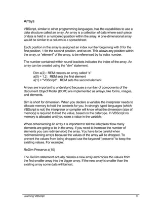 Learning VBScript 31
Arrays
VBScript, similar to other programming languages, has the capabilities to use a
data structure called an array. An array is a collection of data where each piece
of data is held in a numbered position within the array. A one-dimensional array
would be similar to a column in a spreadsheet.
Each position in the array is assigned an index number beginning with 0 for the
first position, 1 for the second position, and so on. This allows any position within
the array, or “element” of the array, to be referenced by its index number.
The number contained within round brackets indicates the index of the array. An
array can be created using the “dim” statement.
Dim a(2) : REM creates an array called “a”
a(0) = 1.2 : REM sets the first element
a(1) = "VBScript" : REM sets the second element
Arrays are important to understand because a number of components of the
Document Object Model (DOM) are implemented as arrays, like forms, images,
and elements.
Dim is short for dimension. When you declare a variable the interpreter needs to
allocate memory to hold the contents for you. In strongly typed languages (which
VBScript is not) the interpreter or compiler will know what the dimension (size of
memory) is required to hold the value, based on the data type. In VBScript no
memory is allocated until you store a value in the variable.
When dimensioning an array it is important to tell the interpreter how many
elements are going to be in the array. If you need to increase the number of
elements you can redim(ension) the array. You have to be careful when
redimensioning arrays because the values of the array will be dropped. To
prevent the values from being dropped use the keyword “preserve” to keep the
existing values. For example:
ReDim Preserve a(10)
The ReDim statement actually creates a new array and copies the values from
the first smaller array into the bigger array. If the new array is smaller than the
existing array some data will be lost.
 