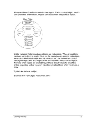 Learning VBScript 33
At the next level Objects can contain other objects. Each contained object has it’s
own properties and methods. Objects can also contain arrays of sub objects.
Unlike variables that are declared, objects are instantiated. When a variable is
declared using dim, it is empty; this is not the case when an object is instantiated.
When an object is instantiated with the keyword “set”, the variable is a copy of
the original object with all of its properties and methods, and contained objects.
Normally when objects are created they will have default values for any of the
critical properties, so that you won’t have to worry about them when you create a
copy.
Syntax: Set variable = object
Example: Set FormObject = document.form1
 
