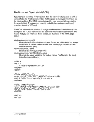 Learning VBScript 34
The Document Object Model (DOM)
If your script is executing in the browser, then the browser will provides us with a
series of objects. The browser window that the page is displayed in is known as
the window object. The HTML page displayed by your browser is known as the
document object. The document object is probably the most commonly used
object in client-side VBScript.
The HTML elements that you add to a page also extend the object hierarchy. An
example is the FORM element and the elements that reside inside the form. This
means that you can reference these objects, as illustrated in the HTML page
below:
window.document.forms(0)
Refers to the first form in the document. Forms are implemented as arrays
in the DOM. If there is more than one form on the page the numbers will
start at zero and go up.
window.document.Form1
Refers to the form by name Form1
window.document.Form1.FirstName.value
Refers to the value typed into the textbox named FirstName by the client,
in the form named Form1
<HTML>
<HEAD>
<TITLE>Simple Form</TITLE>
</HEAD>
<BODY>
<FORM NAME="Form1">
Name: <INPUT TYPE="TEXT" NAME="FirstName"><BR>
<INPUT TYPE="Button" VALUE="Submit Info" >
</FORM>
<FORM NAME="Form2">
Name: <INPUT TYPE="TEXT" NAME="LastName"><BR>
<INPUT TYPE="Button" VALUE="Submit Info" >
</FORM>
</BODY>
</HTML>
 