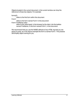 Learning VBScript 35
Objects located in the current document, in the current window can drop the
reference to those two objects. For example:
forms(0)
refers to the first form within this document
Form1
refers to the form named Form1 in this document
Form1.FirstName.value
refers to the value typed, in the browser by the client, into the textbox
named FirstName, in the form named Form1, in this document
We recommend that you use the NAME attribute of any HTML tag that you are
going to script, as in the above example the form is named Form1. This practice
will simplify object naming for you.
 
