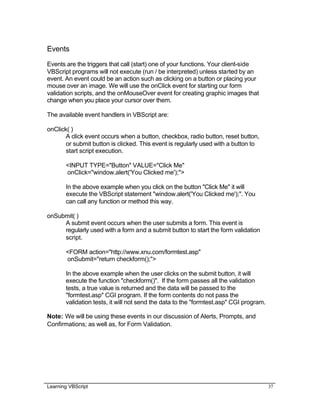 Learning VBScript 37
Events
Events are the triggers that call (start) one of your functions. Your client-side
VBScript programs will not execute (run / be interpreted) unless started by an
event. An event could be an action such as clicking on a button or placing your
mouse over an image. We will use the onClick event for starting our form
validation scripts, and the onMouseOver event for creating graphic images that
change when you place your cursor over them.
The available event handlers in VBScript are:
onClick( )
A click event occurs when a button, checkbox, radio button, reset button,
or submit button is clicked. This event is regularly used with a button to
start script execution.
<INPUT TYPE="Button" VALUE="Click Me"
onClick="window.alert('You Clicked me');">
In the above example when you click on the button "Click Me" it will
execute the VBScript statement "window.alert('You Clicked me');". You
can call any function or method this way.
onSubmit( )
A submit event occurs when the user submits a form. This event is
regularly used with a form and a submit button to start the form validation
script.
<FORM action="http://www.xnu.com/formtest.asp"
onSubmit="return checkform();">
In the above example when the user clicks on the submit button, it will
execute the function "checkform()". If the form passes all the validation
tests, a true value is returned and the data will be passed to the
"formtest.asp" CGI program. If the form contents do not pass the
validation tests, it will not send the data to the "formtest.asp" CGI program.
Note: We will be using these events in our discussion of Alerts, Prompts, and
Confirmations; as well as, for Form Validation.
 