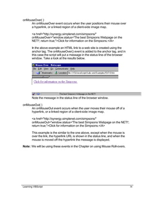 Learning VBScript 38
onMouseOver( )
An onMouseOver event occurs when the user positions their mouse over
a hyperlink, or a linked region of a client-side image map.
<a href="http://synergy.simplenet.com/simpsons/"
onMouseOver="window.status='The best Simpsons Webpage on the
NET!'; return true;">Click for information on the Simpsons.</A>
In the above example an HTML link to a web site is created using the
anchor tag. The onMouseOver() event is added to the anchor tag, and in
this case the script will put a message in the status line of the browser
window. Take a look at the results below.
Note the message in the status line of the browser window.
onMouseOut( )
An onMouseOut event occurs when the user moves their mouse off of a
hyperlink, or a linked region of a client-side image map.
<a href="http://synergy.simplenet.com/simpsons/"
onMouseOut="window.status='The best Simpsons Webpage on the NET!';
return true;">Click for information on the Simpsons.</A>
This example is the similar to the one above, except when the mouse is
over the link, the hyperlink URL is shown in the status line, and when the
mouse is moved off the hyperlink the message is displayed.
Note: We will be using these events in the Chapter on using Mouse Roll-overs.
 