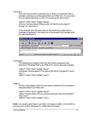 Learning VBScript 39
onFocus( )
This event occurs when a user tabs into or clicks on a password field, a
text field, a textarea, or a FileUpload field in an HTML form. If a user clicks
on one of these elements in a form, it is receiving the user's focus.
<INPUT TYPE="TEXT" NAME="Month"
onFocus="window.status=('Please enter the Month as two digits 01
through 12'); return true;">
In this example when the user clicks on the month box or tabs into it a
message is displayed in the status line of the browser that indicates what
the user should type in.
onChange( )
The change event happens when the user leaves a password, text,
textarea or FileUpload field in an HTML form, and its value has changed.
<INPUT TYPE="TEXT" NAME="Month"
onChange="window.status=('The value of the Month Changed!!!!'); return
true;" >
<INPUT TYPE="TEXT" NAME="Year">
onBlur( )
The blur event triggers when the user leaves a password, text, textarea or
FileUpload field in an HTML form.
<INPUT TYPE="TEXT" NAME="Month"
onBlur="window.status=('Do you not care about the value of the Month!');
return true;">
<INPUT TYPE="TEXT" NAME="Year">
Note: It is usually a good idea to use either onChange or onBlur, and not both at
the same time as they will appear to conflict with one another.
 