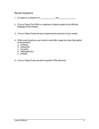 Learning VBScript 41
Review Questions
1. An object is a collection of ______________ and _______________.
2. (True or False) The DOM is a collection of objects added to the VBScript
language by the browser.
3. (True or False) Events are key to beginning the execution of your scripts.
4. Which event would you use to start a script after a page has been fully loaded
by the browser?
a. onClick()
b. onSubmit()
c. onLoad()
d. onMouseOver()
e. onload()
5. (True or False) Events are tied to specific HTML elements.
 