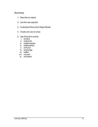 Learning VBScript 42
Summary
1. Describe an object
2. Use the new operator
3. Understand Document Object Model
4. Create and use an array
5. Use the built-in events
i. onClick
ii. onSubmit
iii. onMouseOver
iv. onMouseOut
v. onFocus
vi. onChange
vii. onBlur
viii. onLoad
ix. onUnload
 