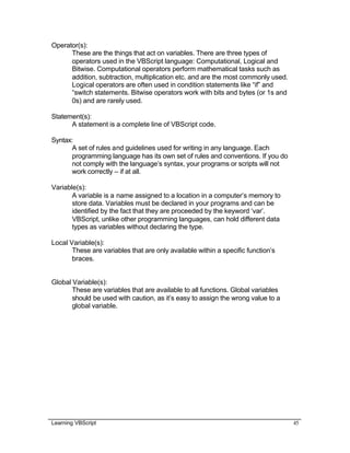 Learning VBScript 45
Operator(s):
These are the things that act on variables. There are three types of
operators used in the VBScript language: Computational, Logical and
Bitwise. Computational operators perform mathematical tasks such as
addition, subtraction, multiplication etc. and are the most commonly used.
Logical operators are often used in condition statements like “if” and
“switch statements. Bitwise operators work with bits and bytes (or 1s and
0s) and are rarely used.
Statement(s):
A statement is a complete line of VBScript code.
Syntax:
A set of rules and guidelines used for writing in any language. Each
programming language has its own set of rules and conventions. If you do
not comply with the language’s syntax, your programs or scripts will not
work correctly – if at all.
Variable(s):
A variable is a name assigned to a location in a computer’s memory to
store data. Variables must be declared in your programs and can be
identified by the fact that they are proceeded by the keyword ‘var’.
VBScript, unlike other programming languages, can hold different data
types as variables without declaring the type.
Local Variable(s):
These are variables that are only available within a specific function’s
braces.
Global Variable(s):
These are variables that are available to all functions. Global variables
should be used with caution, as it’s easy to assign the wrong value to a
global variable.
 