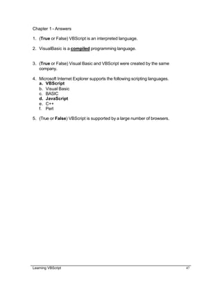 Learning VBScript 47
Chapter 1 - Answers
1. (True or False) VBScript is an interpreted language.
2. VisualBasic is a compiled programming language.
3. (True or False) Visual Basic and VBScript were created by the same
company.
4. Microsoft Internet Explorer supports the following scripting languages.
a. VBScript
b. Visual Basic
c. BASIC
d. JavaScript
e. C++
f. Perl
5. (True or False) VBScript is supported by a large number of browsers.
 