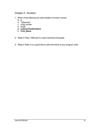 Learning VBScript 48
Chapter 2 - Answers
1. Which of the following are valid variable or function names:
a. y
b. 100percent
c. a big number
d. break
e. subtractTwoNumbers
f. First_Name
2. True or False. VBScript is a case insensitive language.
3. True or False. It is a good idea to add comments to your program code.
 