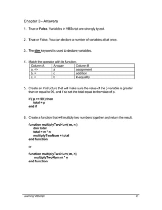 Learning VBScript 49
Chapter 3 - Answers
1. True or False. Variables in VBScript are strongly typed.
2. True or False. You can declare a number of variables all at once.
3. The dim keyword is used to declare variables.
4. Match the operator with its function.
Column A Answer Column B
a. <> a assignment
b. = c addition
c. + b In-equality
5. Create an if structure that will make sure the value of the p variable is greater
than or equal to 99, and if so set the total equal to the value of p.
if ( p >= 99 ) then
total = p
end if
6. Create a function that will multiply two numbers together and return the result.
function multiplyTwoNum( m, n )
dim total
total = m * n
multiplyTwoNum = total
end function
or
function multiplyTwoNum( m, n)
multiplyTwoNum m * n
end function
 