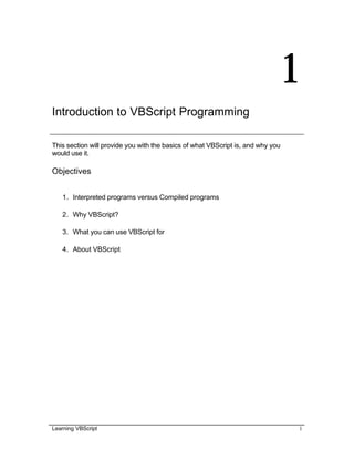 Learning VBScript 1
1
Introduction to VBScript Programming
This section will provide you with the basics of what VBScript is, and why you
would use it.
Objectives
1. Interpreted programs versus Compiled programs
2. Why VBScript?
3. What you can use VBScript for
4. About VBScript
 