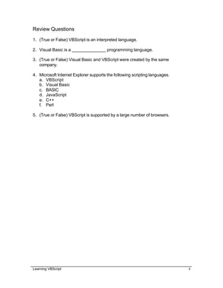Learning VBScript 4
Review Questions
1. (True or False) VBScript is an interpreted language.
2. Visual Basic is a ______________ programming language.
3. (True or False) Visual Basic and VBScript were created by the same
company.
4. Microsoft Internet Explorer supports the following scripting languages.
a. VBScript
b. Visual Basic
c. BASIC
d. JavaScript
e. C++
f. Perl
5. (True or False) VBScript is supported by a large number of browsers.
 
