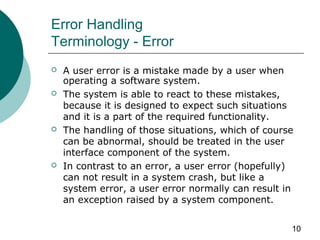 10
Error Handling
Terminology - Error
 A user error is a mistake made by a user when
operating a software system.
 The system is able to react to these mistakes,
because it is designed to expect such situations
and it is a part of the required functionality.
 The handling of those situations, which of course
can be abnormal, should be treated in the user
interface component of the system.
 In contrast to an error, a user error (hopefully)
can not result in a system crash, but like a
system error, a user error normally can result in
an exception raised by a system component.
 