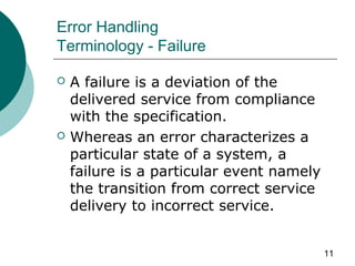 11
Error Handling
Terminology - Failure
 A failure is a deviation of the
delivered service from compliance
with the specification.
 Whereas an error characterizes a
particular state of a system, a
failure is a particular event namely
the transition from correct service
delivery to incorrect service.
 