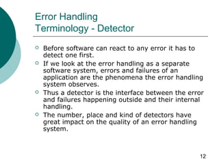 12
Error Handling
Terminology - Detector
 Before software can react to any error it has to
detect one first.
 If we look at the error handling as a separate
software system, errors and failures of an
application are the phenomena the error handling
system observes.
 Thus a detector is the interface between the error
and failures happening outside and their internal
handling.
 The number, place and kind of detectors have
great impact on the quality of an error handling
system.
 