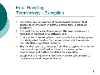 13
Error Handling
Terminology - Exception
 Generally, any occurrence of an abnormal condition that
causes an interruption in normal control flow is called an
exception.
 It is said that an exception is raised (thrown) when such a
condition is signaled by a software unit.
 In response to an exception, the control is immediately given
to a designated handler for the exception, which reacts to
that situation (exception handler).
 The handler can try to recover from that exception in order to
continue at a prede-fined location or it cleans up the
environment and further escalates the exception.
 exceptions are not only a mechanism which can be used to
handle errors and program failures.
 