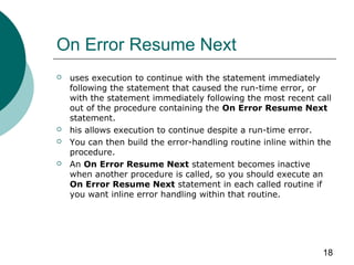18
On Error Resume Next
 uses execution to continue with the statement immediately
following the statement that caused the run-time error, or
with the statement immediately following the most recent call
out of the procedure containing the On Error Resume Next
statement.
 his allows execution to continue despite a run-time error.
 You can then build the error-handling routine inline within the
procedure.
 An On Error Resume Next statement becomes inactive
when another procedure is called, so you should execute an
On Error Resume Next statement in each called routine if
you want inline error handling within that routine.
 
