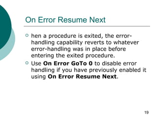 19
On Error Resume Next
 hen a procedure is exited, the error-
handling capability reverts to whatever
error-handling was in place before
entering the exited procedure.
 Use On Error GoTo 0 to disable error
handling if you have previously enabled it
using On Error Resume Next.
 