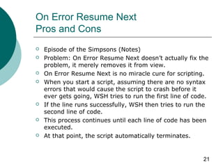 21
On Error Resume Next
Pros and Cons
 Episode of the Simpsons (Notes)
 Problem: On Error Resume Next doesn’t actually fix the
problem, it merely removes it from view.
 On Error Resume Next is no miracle cure for scripting.
 When you start a script, assuming there are no syntax
errors that would cause the script to crash before it
ever gets going, WSH tries to run the first line of code.
 If the line runs successfully, WSH then tries to run the
second line of code.
 This process continues until each line of code has been
executed.
 At that point, the script automatically terminates.
 