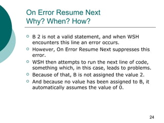 24
On Error Resume Next
Why? When? How?
 B 2 is not a valid statement, and when WSH
encounters this line an error occurs.
 However, On Error Resume Next suppresses this
error.
 WSH then attempts to run the next line of code,
something which, in this case, leads to problems.
 Because of that, B is not assigned the value 2.
 And because no value has been assigned to B, it
automatically assumes the value of 0.
 