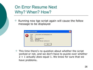 26
On Error Resume Next
Why? When? How?
 Running now tge script again will cause the follow
message to be displayed
 This time there’s no question about whether the script
worked or not, and we don’t have to puzzle over whether
2 + 1 actually does equal 1. We know for sure that we
have problems.
 