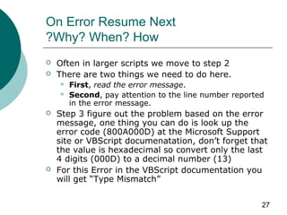 27
On Error Resume Next
Why? When? How?
 Often in larger scripts we move to step 2
 There are two things we need to do here.
 First, read the error message.
 Second, pay attention to the line number reported
in the error message.
 Step 3 figure out the problem based on the error
message, one thing you can do is look up the
error code (800A000D) at the Microsoft Support
site or VBScript documenatation, don’t forget that
the value is hexadecimal so convert only the last
4 digits (000D) to a decimal number (13)
 For this Error in the VBScript documentation you
will get “Type Mismatch”
 