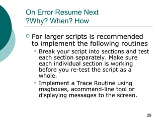 28
On Error Resume Next
Why? When? How?
 For larger scripts is recommended
to implement the following routines
 Break your script into sections and test
each section separately. Make sure
each individual section is working
before you re-test the script as a
whole.
 Implement a Trace Routine using
msgboxes, acommand-line tool or
displaying messages to the screen.
 