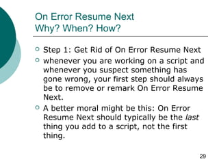 29
On Error Resume Next
Why? When? How?
 Step 1: Get Rid of On Error Resume Next
 whenever you are working on a script and
whenever you suspect something has
gone wrong, your first step should always
be to remove or remark On Error Resume
Next.
 A better moral might be this: On Error
Resume Next should typically be the last
thing you add to a script, not the first
thing.
 