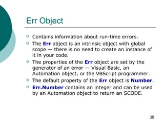 30
Err Object
 Contains information about run-time errors.
 The Err object is an intrinsic object with global
scope — there is no need to create an instance of
it in your code.
 The properties of the Err object are set by the
generator of an error — Visual Basic, an
Automation object, or the VBScript programmer.
 The default property of the Err object is Number.
 Err.Number contains an integer and can be used
by an Automation object to return an SCODE.
 