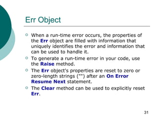 31
Err Object
 When a run-time error occurs, the properties of
the Err object are filled with information that
uniquely identifies the error and information that
can be used to handle it.
 To generate a run-time error in your code, use
the Raise method.
 The Err object's properties are reset to zero or
zero-length strings ("") after an On Error
Resume Next statement.
 The Clear method can be used to explicitly reset
Err.
 