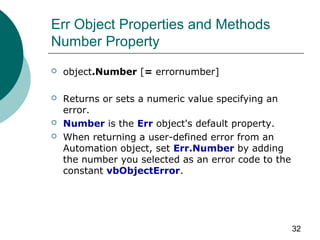 32
Err Object Properties and Methods
Number Property
 object.Number [= errornumber]
 Returns or sets a numeric value specifying an
error.
 Number is the Err object's default property.
 When returning a user-defined error from an
Automation object, set Err.Number by adding
the number you selected as an error code to the
constant vbObjectError.
 