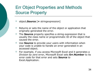 34
Err Object Properties and Methods
Source Property
 object.Source [= stringexpression]
 Returns or sets the name of the object or application that
originally generated the error.
 The Source property specifies a string expression that is
usually the class name or programmatic ID of the object that
caused the error.
 Use Source to provide your users with information when
your code is unable to handle an error generated in an
accessed object.
 For example, if you access Microsoft Excel and it generates a
Division by zero error, Microsoft Excel sets Err.Number to its
error code for that error and sets Source to
Excel.Application.
 