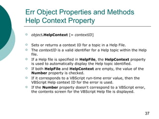 37
Err Object Properties and Methods
Help Context Property
 object.HelpContext [= contextID]
 Sets or returns a context ID for a topic in a Help File.
 The contextID is a valid identifier for a Help topic within the Help
file.
 If a Help file is specified in HelpFile, the HelpContext property
is used to automatically display the Help topic identified.
 If both HelpFile and HelpContext are empty, the value of the
Number property is checked.
 If it corresponds to a VBScript run-time error value, then the
VBScript Help context ID for the error is used.
 If the Number property doesn't correspond to a VBScript error,
the contents screen for the VBScript Help file is displayed.
 
