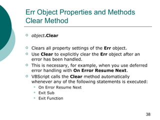 38
Err Object Properties and Methods
Clear Method
 object.Clear
 Clears all property settings of the Err object.
 Use Clear to explicitly clear the Err object after an
error has been handled.
 This is necessary, for example, when you use deferred
error handling with On Error Resume Next.
 VBScript calls the Clear method automatically
whenever any of the following statements is executed:
 On Error Resume Next
 Exit Sub
 Exit Function
 