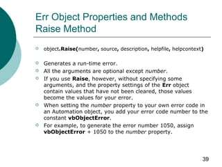 39
Err Object Properties and Methods
Raise Method
 object.Raise(number, source, description, helpfile, helpcontext)
 Generates a run-time error.
 All the arguments are optional except number.
 If you use Raise, however, without specifying some
arguments, and the property settings of the Err object
contain values that have not been cleared, those values
become the values for your error.
 When setting the number property to your own error code in
an Automation object, you add your error code number to the
constant vbObjectError.
 For example, to generate the error number 1050, assign
vbObjectError + 1050 to the number property.
 
