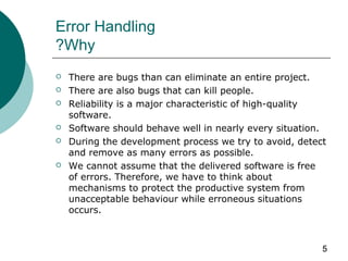 5
Error Handling
Why?
 There are bugs than can eliminate an entire project.
 There are also bugs that can kill people.
 Reliability is a major characteristic of high-quality
software.
 Software should behave well in nearly every situation.
 During the development process we try to avoid, detect
and remove as many errors as possible.
 We cannot assume that the delivered software is free
of errors. Therefore, we have to think about
mechanisms to protect the productive system from
unacceptable behaviour while erroneous situations
occurs.
 