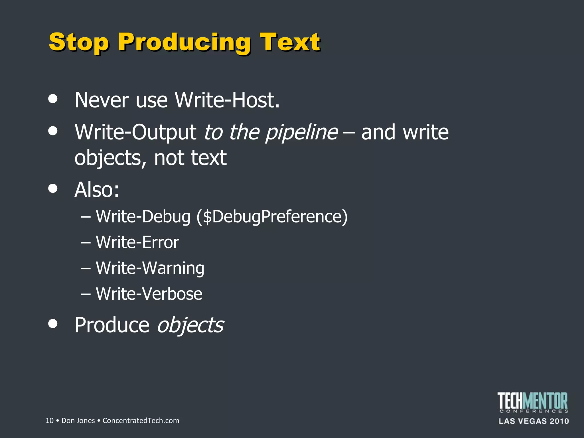 Stop Producing Text Never use Write-Host. Write-Output  to the pipeline  – and write objects, not text Also: Write-Debug ($DebugPreference) Write-Error Write-Warning Write-Verbose Produce  objects  • Don Jones • ConcentratedTech.com 