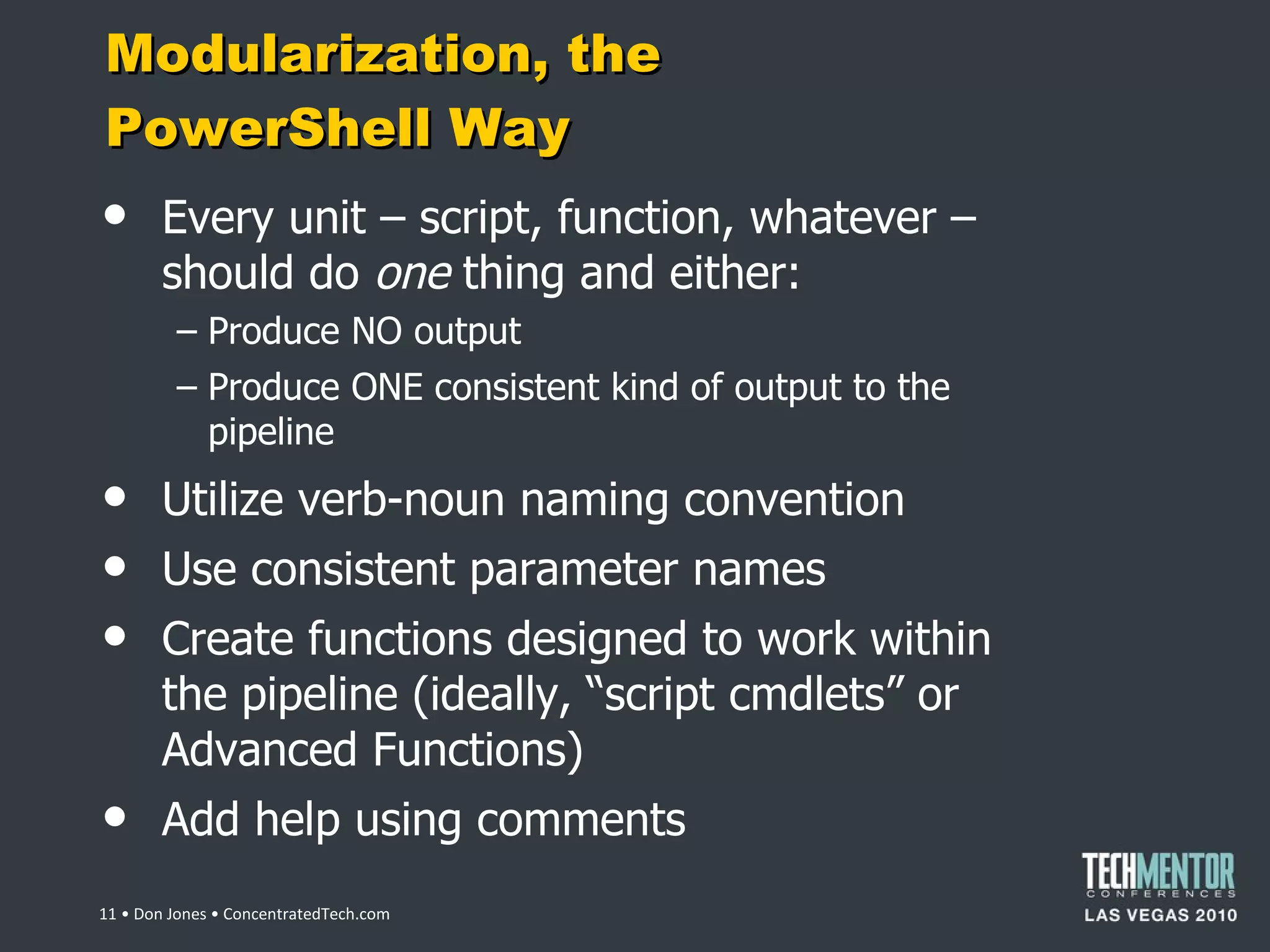 Modularization, the PowerShell Way Every unit – script, function, whatever – should do  one  thing and either: Produce NO output Produce ONE consistent kind of output to the pipeline Utilize verb-noun naming convention Use consistent parameter names Create functions designed to work within the pipeline (ideally,  “script cmdlets” or Advanced Functions) Add help using comments  • Don Jones • ConcentratedTech.com 